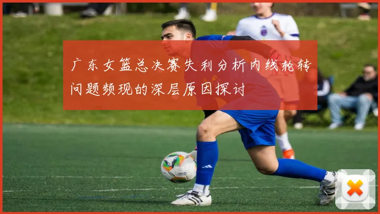 广东女篮总决赛失利分析内线轮转问题频现的深层原因探讨