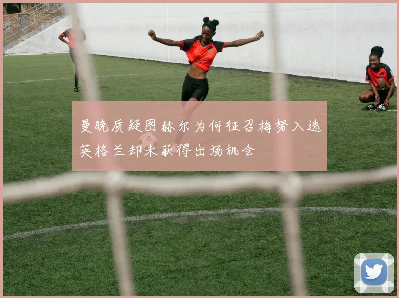 曼晚质疑图赫尔为何征召梅努入选英格兰却未获得出场机会