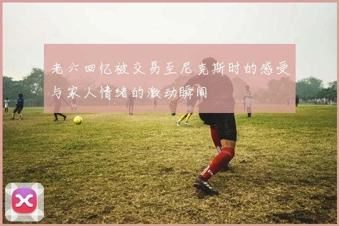 老六回忆被交易至尼克斯时的感受与家人情绪的激动瞬间