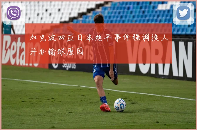 加克波回应日本绝平事件强调换人并非输球原因