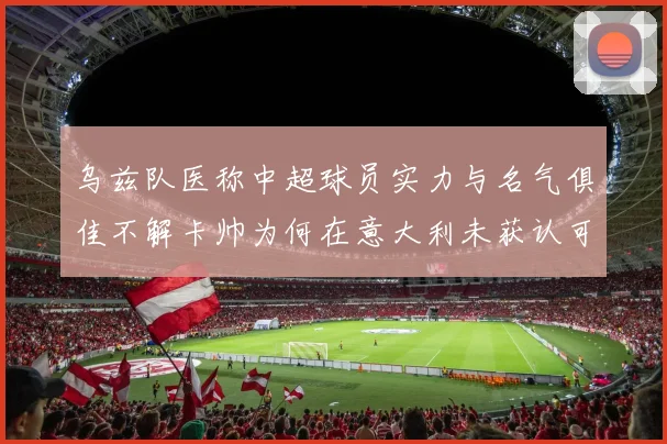 乌兹队医称中超球员实力与名气俱佳不解卡帅为何在意大利未获认可