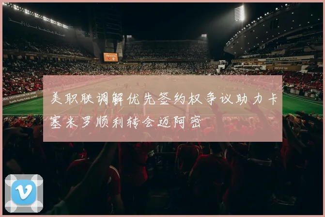 美职联调解优先签约权争议助力卡塞米罗顺利转会迈阿密