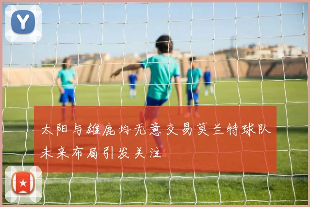 太阳与雄鹿均无意交易莫兰特球队未来布局引发关注