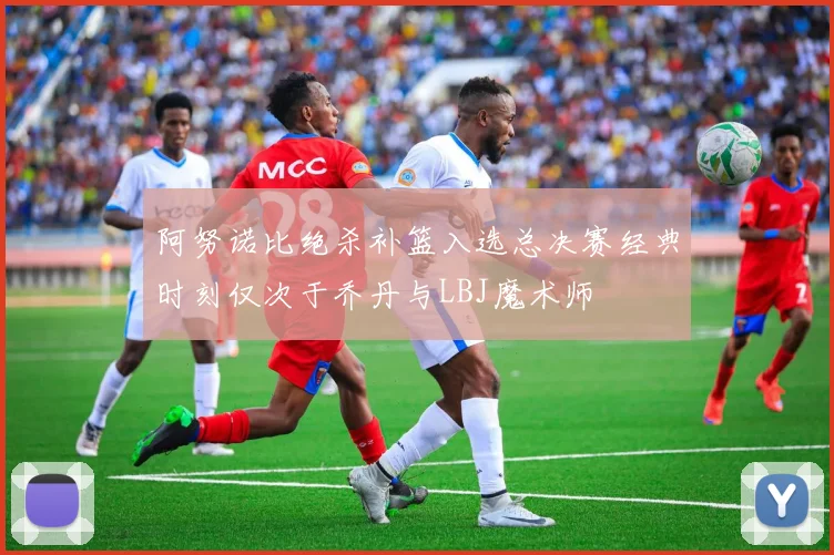 阿努诺比绝杀补篮入选总决赛经典时刻仅次于乔丹与LBJ魔术师