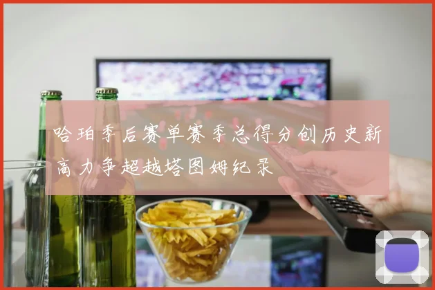 哈珀季后赛单赛季总得分创历史新高力争超越塔图姆纪录