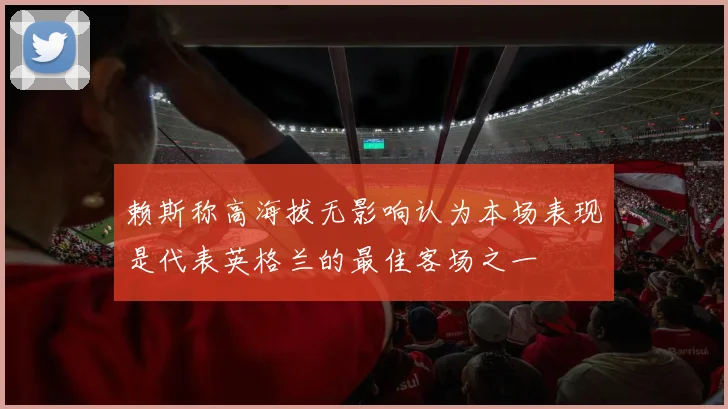 赖斯称高海拔无影响认为本场表现是代表英格兰的最佳客场之一