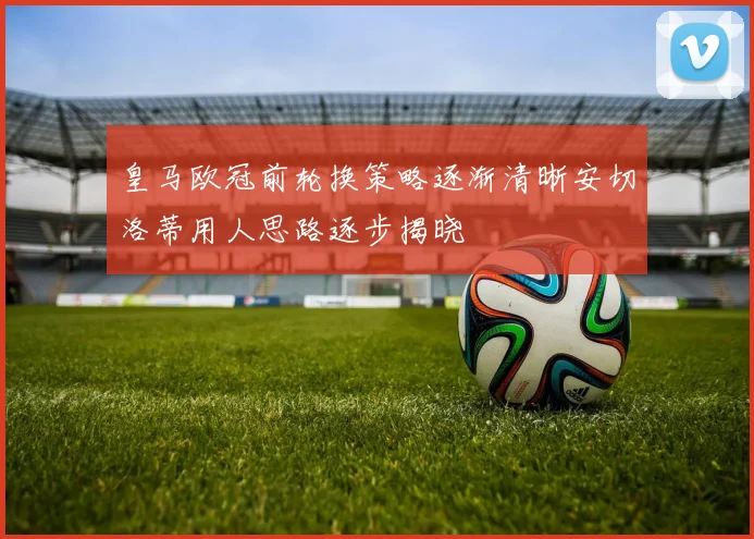 皇马欧冠前轮换策略逐渐清晰安切洛蒂用人思路逐步揭晓