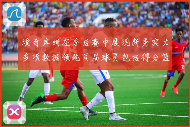 埃奇库姆在季后赛中展现新秀实力多项数据领跑同届球员包括得分篮板助攻抢断三分