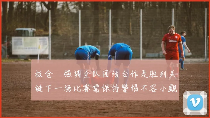 板仓滉强调全队团结合作是胜利关键下一场比赛需保持警惕不容小觑