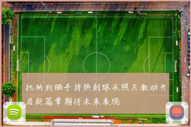 托纳利晒手持热刺球衣照片激动开启新篇章期待未来表现