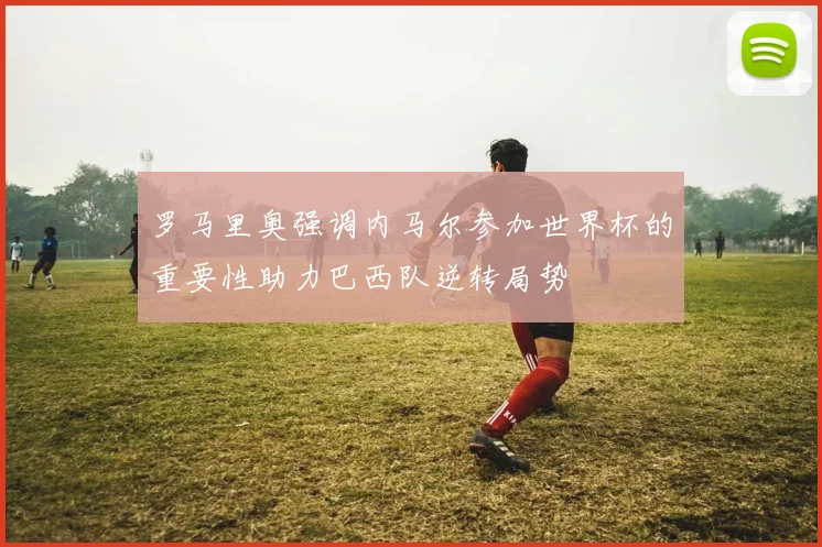 罗马里奥强调内马尔参加世界杯的重要性助力巴西队逆转局势