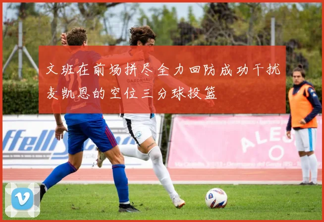 文班在前场拼尽全力回防成功干扰麦凯恩的空位三分球投篮