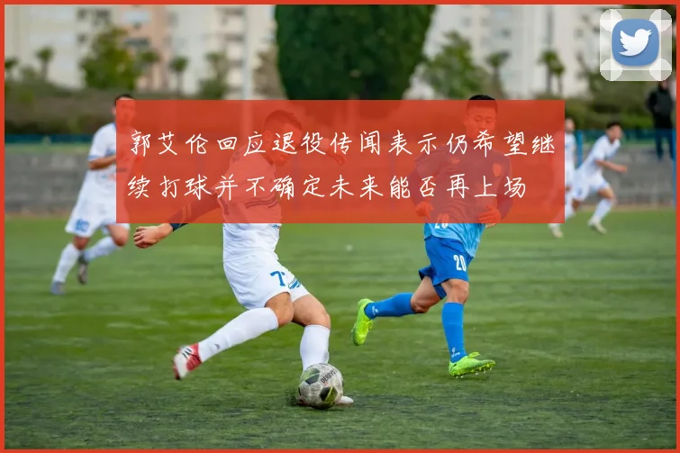 郭艾伦回应退役传闻表示仍希望继续打球并不确定未来能否再上场