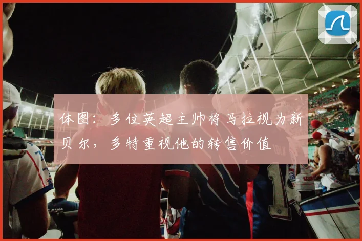 体图：多位英超主帅将马拉视为新贝尔，多特重视他的转售价值