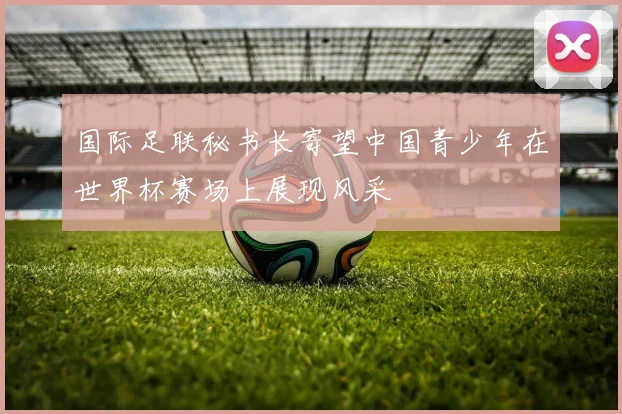 国际足联秘书长寄望中国青少年在世界杯赛场上展现风采