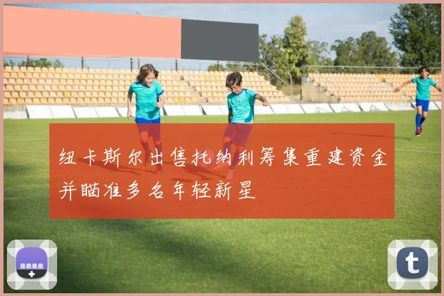 纽卡斯尔出售托纳利筹集重建资金并瞄准多名年轻新星