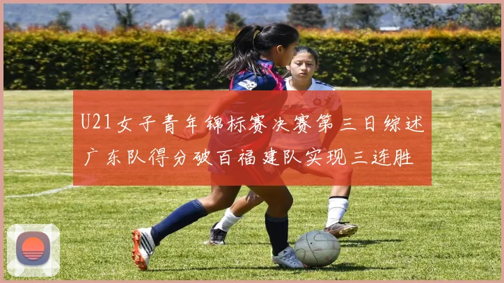 U21女子青年锦标赛决赛第三日综述广东队得分破百福建队实现三连胜