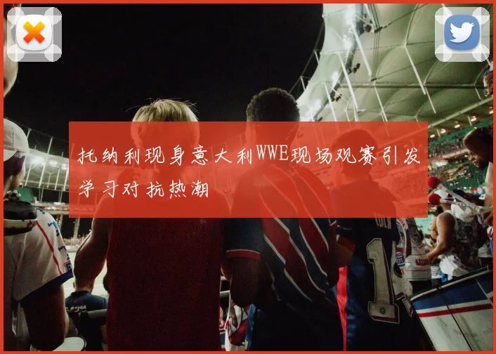 托纳利现身意大利WWE现场观赛引发学习对抗热潮